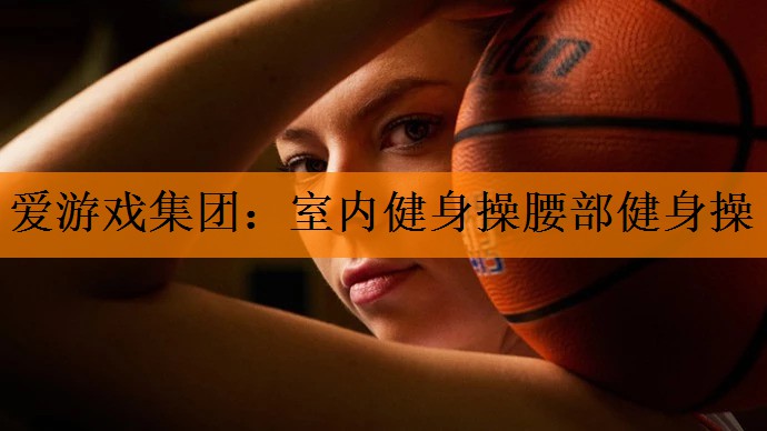 爱游戏集团：室内健身操腰部健身操