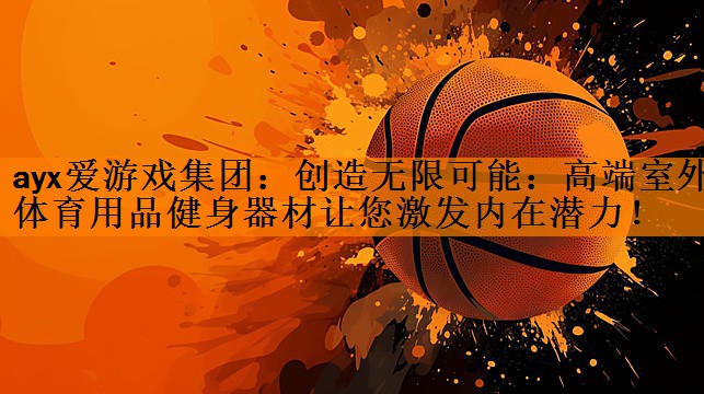 ayx爱游戏集团：创造无限可能：高端室外体育用品健身器材让您激发内在潜力！