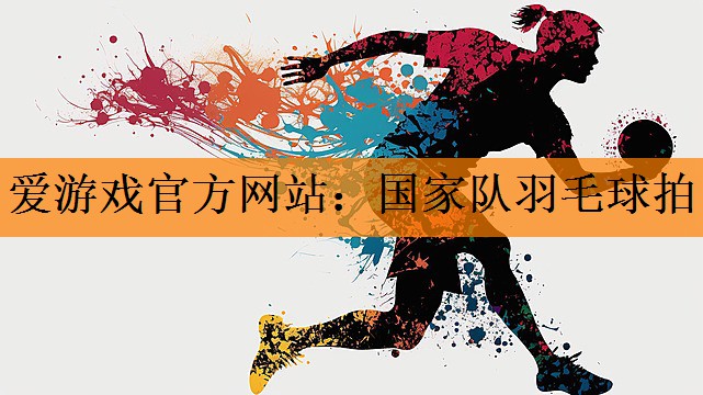 爱游戏官方网站：国家队羽毛球拍